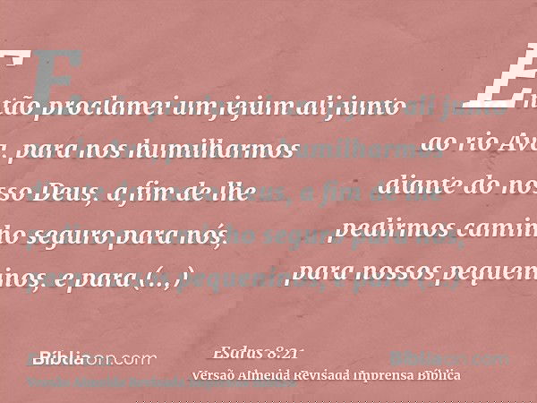 Então proclamei um jejum ali junto ao rio Ava, para nos humilharmos diante do nosso Deus, a fim de lhe pedirmos caminho seguro para nós, para nossos pequeninos,