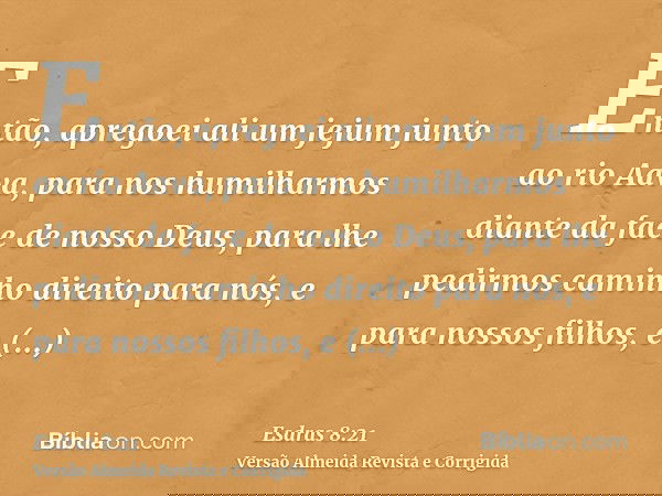 Então, apregoei ali um jejum junto ao rio Aava, para nos humilharmos diante da face de nosso Deus, para lhe pedirmos caminho direito para nós, e para nossos fil