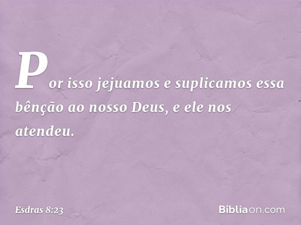 Por isso jejuamos e suplicamos essa bênção ao nosso Deus, e ele nos atendeu. -- Esdras 8:23