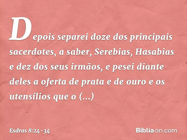 Depois separei doze dos principais sacerdotes, a saber, Serebias, Hasabias e dez dos seus irmãos, e pesei diante deles a oferta de prata e de ouro e os utensíli