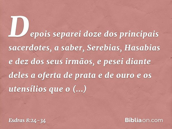 Depois separei doze dos principais sacerdotes, a saber, Serebias, Hasabias e dez dos seus irmãos, e pesei diante deles a oferta de prata e de ouro e os utensíli