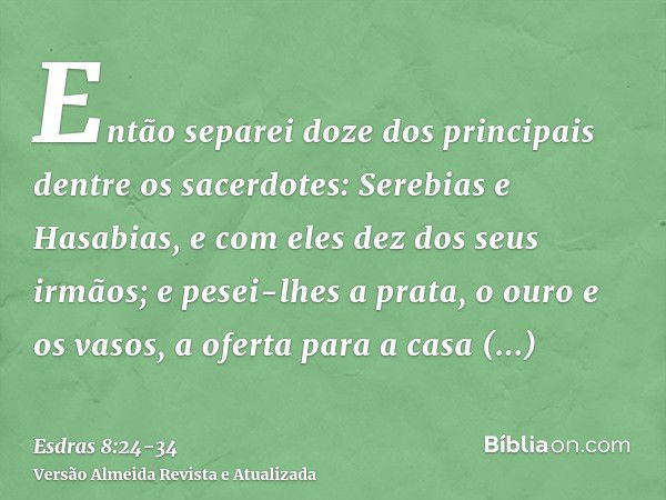 Então separei doze dos principais dentre os sacerdotes: Serebias e Hasabias, e com eles dez dos seus irmãos;e pesei-lhes a prata, o ouro e os vasos, a oferta pa