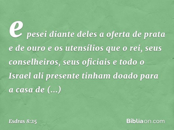 e pesei diante deles a oferta de prata e de ouro e os utensílios que o rei, seus conselheiros, seus oficiais e todo o Israel ali presente tinham doado para a ca