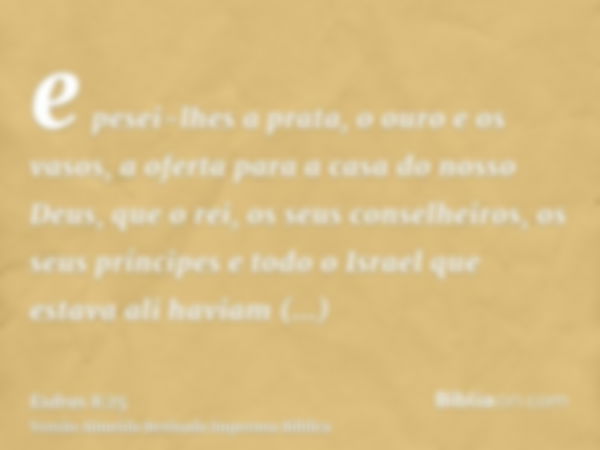 e pesei-lhes a prata, o ouro e os vasos, a oferta para a casa do nosso Deus, que o rei, os seus conselheiros, os seus príncipes e todo o Israel que estava ali h