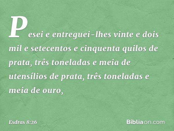 Pesei e entreguei-lhes vinte e dois mil e setecentos e cinquenta quilos de prata, três toneladas e meia de utensílios de prata, três toneladas e meia de ouro, -