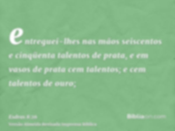 entreguei-lhes nas mãos seiscentos e cinqüenta talentos de prata, e em vasos de prata cem talentos; e cem talentos de ouro;