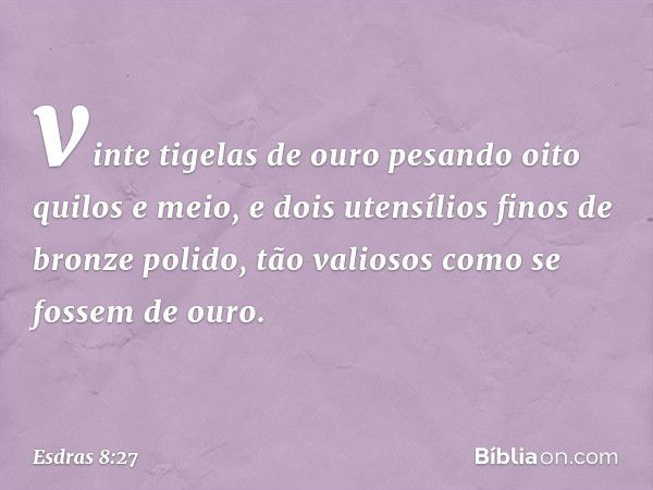 vinte tigelas de ouro pesando oito quilos e meio, e dois utensílios finos de bronze polido, tão valiosos como se fossem de ouro. -- Esdras 8:27