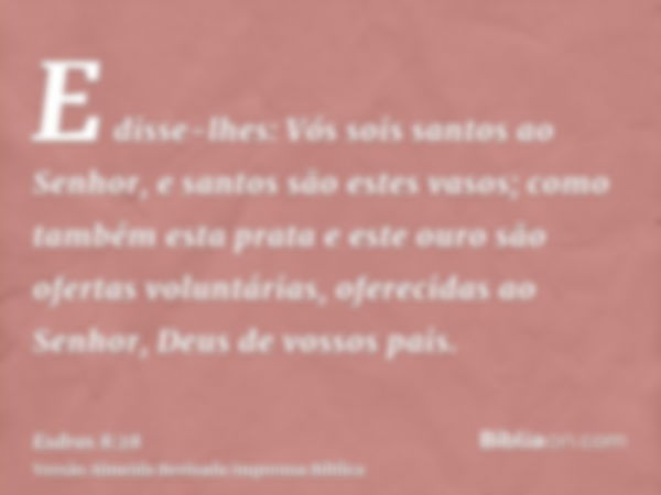 E disse-lhes: Vós sois santos ao Senhor, e santos são estes vasos; como também esta prata e este ouro são ofertas voluntárias, oferecidas ao Senhor, Deus de vos