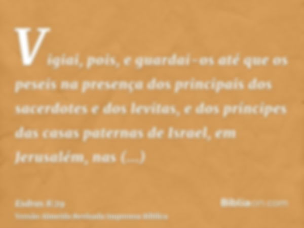 Vigiai, pois, e guardai-os até que os peseis na presença dos principais dos sacerdotes e dos levitas, e dos príncipes das casas paternas de Israel, em Jerusalém