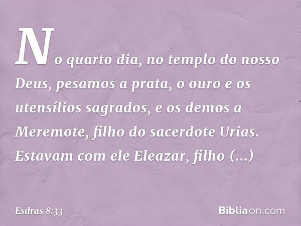 No quarto dia, no templo do nosso Deus, pesamos a prata, o ouro e os utensílios sagrados, e os demos a Meremote, filho do sacerdote Urias. Estavam com ele Eleaz