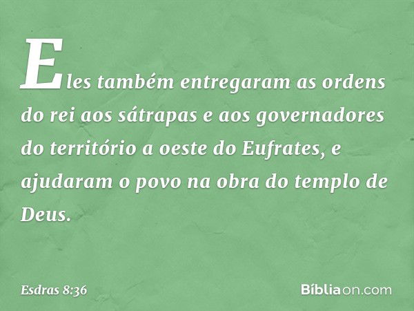 Eles também entregaram as ordens do rei aos sátrapas e aos governadores do território a oeste do Eufrates, e ajudaram o povo na obra do templo de Deus. -- Esdra