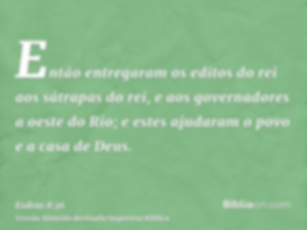 Então entregaram os editos do rei aos sátrapas do rei, e aos governadores a oeste do Rio; e estes ajudaram o povo e a casa de Deus.