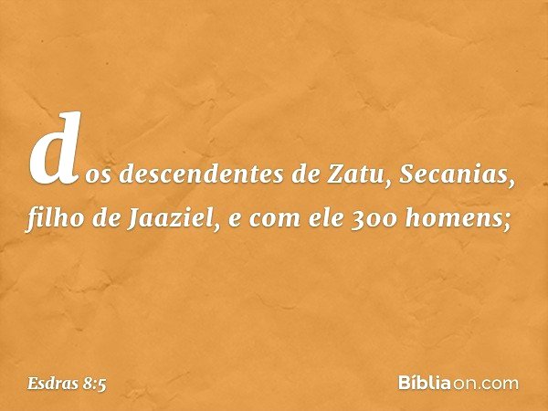 dos descendentes de Zatu,
Secanias, filho de Jaaziel,
e com ele 300 homens; -- Esdras 8:5
