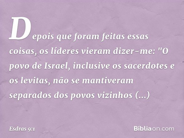 Depois que foram feitas essas coisas, os líderes vieram dizer-me: "O povo de Israel, inclusive os sacerdotes e os levitas, não se mantiveram separados dos povos