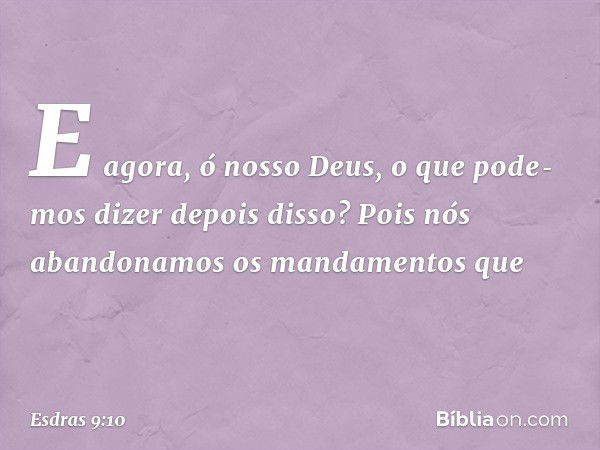 E agora, ó nosso Deus, o que pode­mos dizer depois disso? Pois nós abandonamos os mandamentos que -- Esdras 9:10