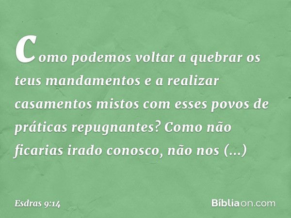 como podemos voltar a quebrar os teus mandamentos e a realizar casamentos mistos com esses povos de práticas repugnantes? Como não ficarias irado conos­co, não 