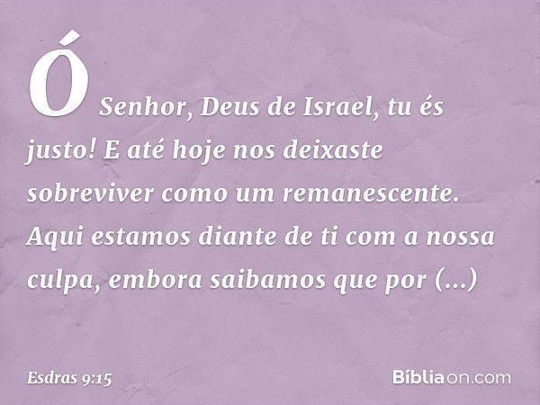 Ó Senhor, Deus de Israel, tu és justo! E até hoje nos deixaste sobreviver como um remanescen­te. Aqui estamos diante de ti com a nossa culpa, embora saibamos qu