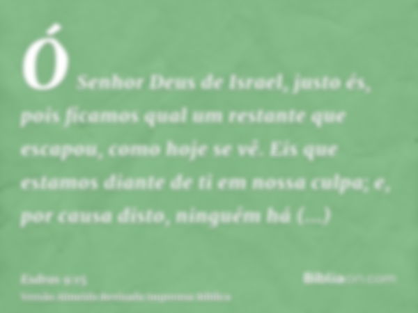 Ó Senhor Deus de Israel, justo és, pois ficamos qual um restante que escapou, como hoje se vê. Eis que estamos diante de ti em nossa culpa; e, por causa disto, 