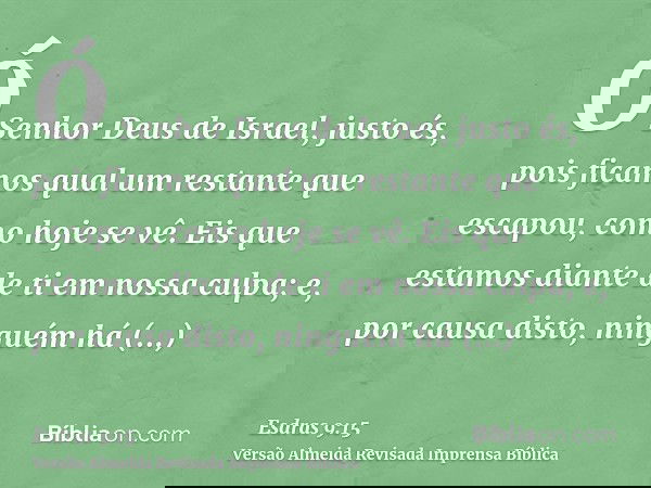 Ó Senhor Deus de Israel, justo és, pois ficamos qual um restante que escapou, como hoje se vê. Eis que estamos diante de ti em nossa culpa; e, por causa disto,