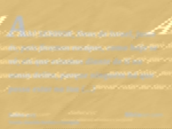 Ah! SENHOR, Deus de Israel, justo és, pois ficamos escapos, como hoje se vê; eis que estamos diante de ti no nosso delito, porque ninguém há que possa estar na 