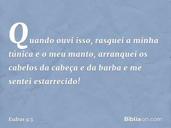 Quando ouvi isso, rasguei a minha túnica e o meu manto, arranquei os cabelos da cabeça e da barba e me sentei estarrecido! -- Esdras 9:3