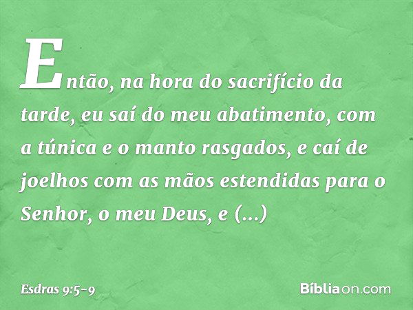 Então, na hora do sacrifício da tarde, eu saí do meu abatimento, com a túnica e o manto rasgados, e caí de joelhos com as mãos estendidas para o Senhor, o meu D