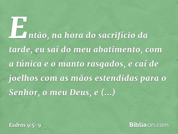 Então, na hora do sacrifício da tarde, eu saí do meu abatimento, com a túnica e o manto rasgados, e caí de joelhos com as mãos estendidas para o Senhor, o meu D