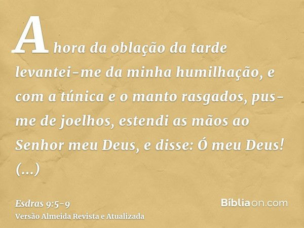 A hora da oblação da tarde levantei-me da minha humilhação, e com a túnica e o manto rasgados, pus-me de joelhos, estendi as mãos ao Senhor meu Deus,e disse: Ó 