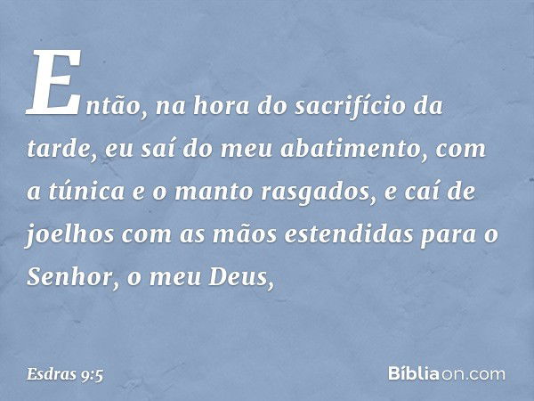 Então, na hora do sacrifício da tarde, eu saí do meu abatimento, com a túnica e o manto rasgados, e caí de joelhos com as mãos estendidas para o Senhor, o meu D