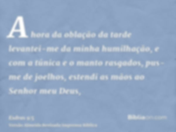 A hora da oblação da tarde levantei-me da minha humilhação, e com a túnica e o manto rasgados, pus-me de joelhos, estendi as mãos ao Senhor meu Deus,