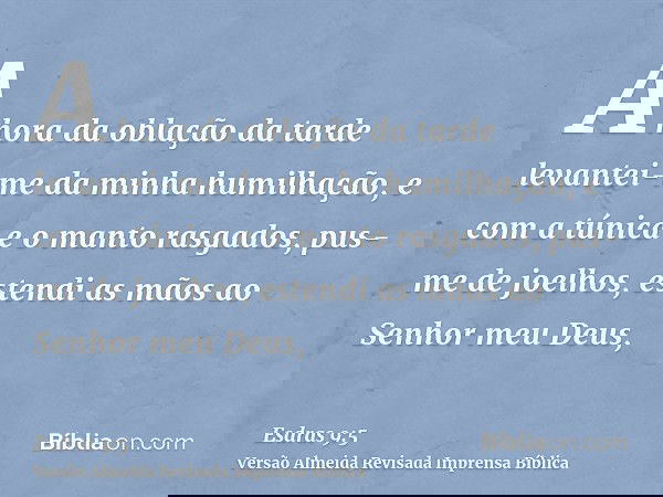 A hora da oblação da tarde levantei-me da minha humilhação, e com a túnica e o manto rasgados, pus-me de joelhos, estendi as mãos ao Senhor meu Deus,
