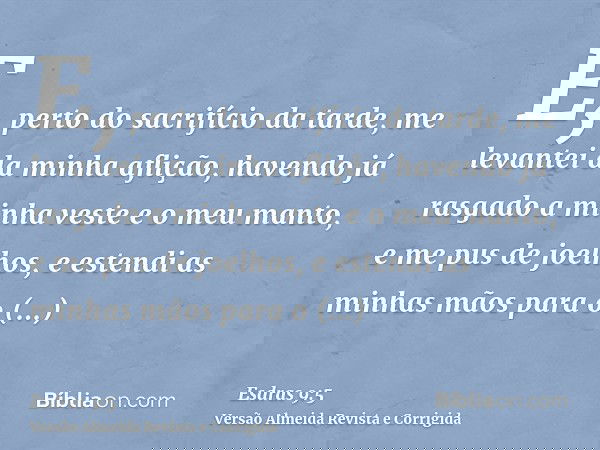E, perto do sacrifício da tarde, me levantei da minha aflição, havendo já rasgado a minha veste e o meu manto, e me pus de joelhos, e estendi as minhas mãos par