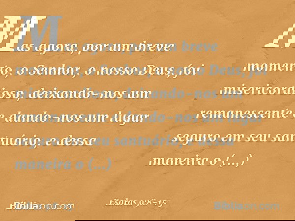 Mas agora, por um breve momento, o Senhor, o nosso Deus, foi misericordioso, deixando-nos um remanescente e dando-nos um lugar seguro em seu santuário, e dessa 