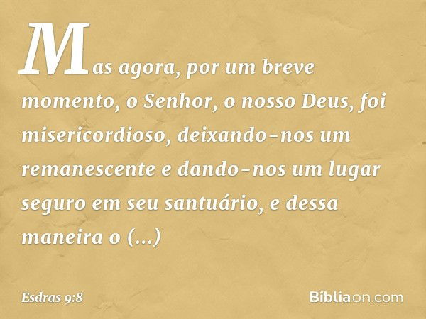 Mas agora, por um breve momento, o Senhor, o nosso Deus, foi misericordioso, deixando-nos um remanescente e dando-nos um lugar seguro em seu santuário, e dessa 