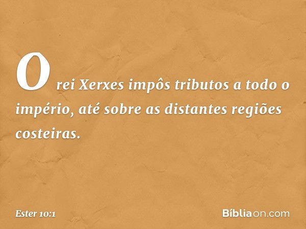 O rei Xerxes impôs tributos a todo o império, até sobre as distantes regiões costei­ras. -- Ester 10:1