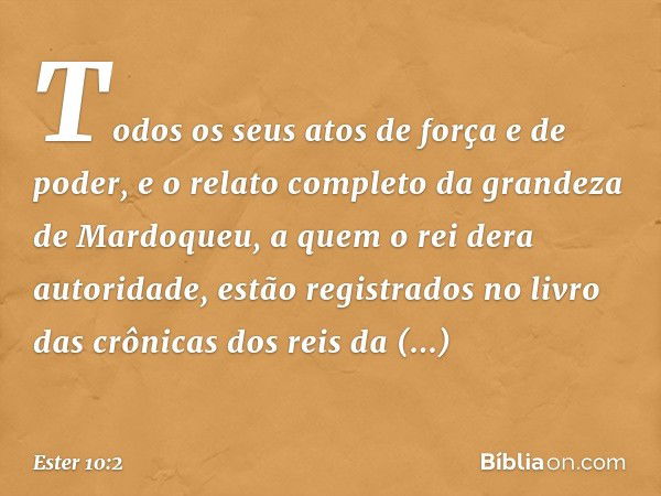 Todos os seus atos de força e de poder, e o relato completo da grandeza de Mardo­queu, a quem o rei dera autoridade, estão regis­trados no livro das crônicas do