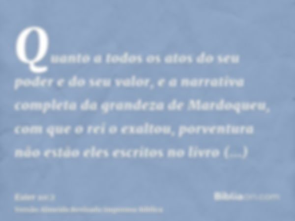 Quanto a todos os atos do seu poder e do seu valor, e a narrativa completa da grandeza de Mardoqueu, com que o rei o exaltou, porventura não estão eles escritos