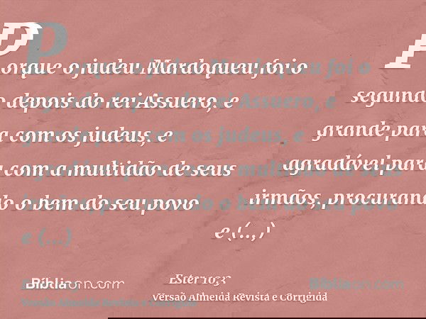 Porque o judeu Mardoqueu foi o segundo depois do rei Assuero, e grande para com os judeus, e agradável para com a multidão de seus irmãos, procurando o bem do s