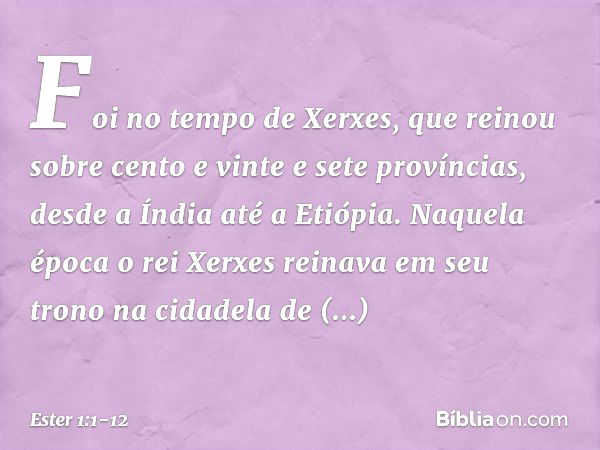 Foi no tempo de Xerxes, que reinou sobre cento e vinte e sete províncias, desde a Índia até a Etiópia. Naquela época o rei Xerxes reinava em seu trono na cidade