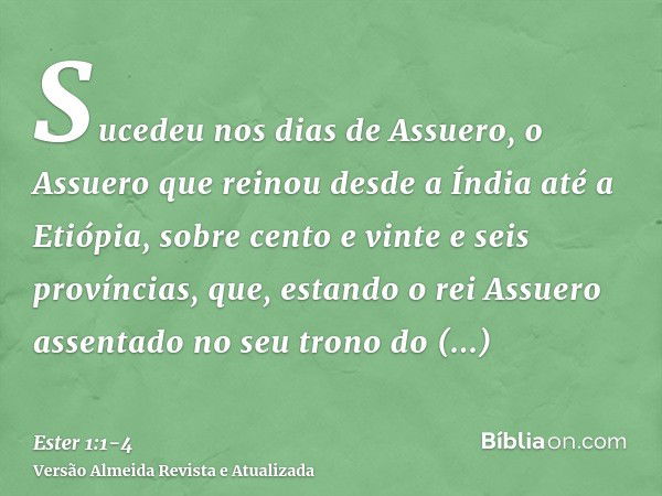 Sucedeu nos dias de Assuero, o Assuero que reinou desde a Índia até a Etiópia, sobre cento e vinte e seis províncias,que, estando o rei Assuero assentado no seu