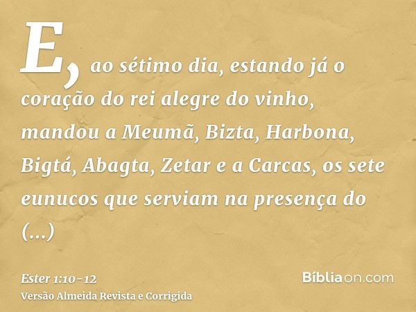 E, ao sétimo dia, estando já o coração do rei alegre do vinho, mandou a Meumã, Bizta, Harbona, Bigtá, Abagta, Zetar e a Carcas, os sete eunucos que serviam na p