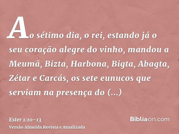 Ao sétimo dia, o rei, estando já o seu coração alegre do vinho, mandou a Meumã, Bizta, Harbona, Bigta, Abagta, Zétar e Carcás, os sete eunucos que serviam na pr