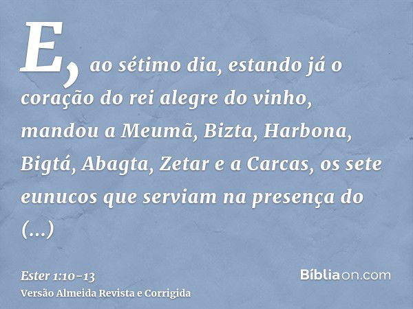 E, ao sétimo dia, estando já o coração do rei alegre do vinho, mandou a Meumã, Bizta, Harbona, Bigtá, Abagta, Zetar e a Carcas, os sete eunucos que serviam na p