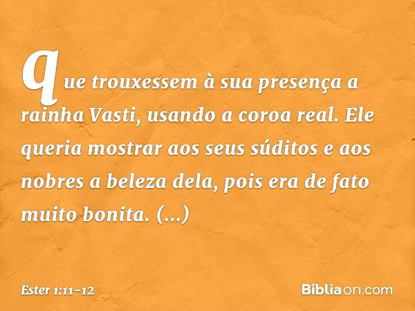 que trou­xessem à sua presença a rainha Vasti, usando a coroa real. Ele queria mostrar aos seus súditos e aos nobres a beleza dela, pois era de fato muito bonit