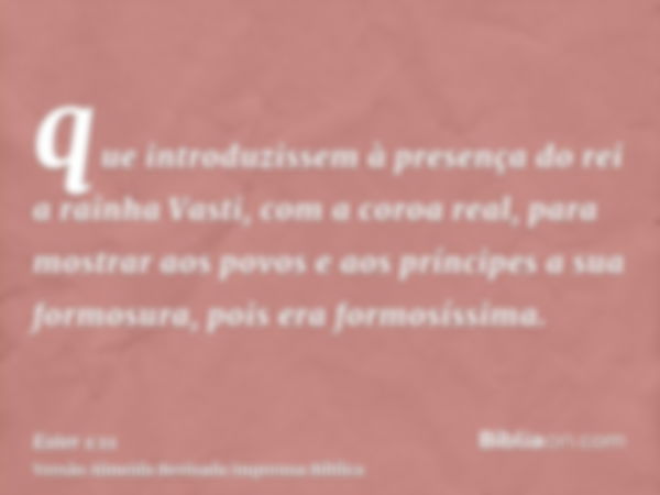 que introduzissem à presença do rei a rainha Vasti, com a coroa real, para mostrar aos povos e aos príncipes a sua formosura, pois era formosíssima.