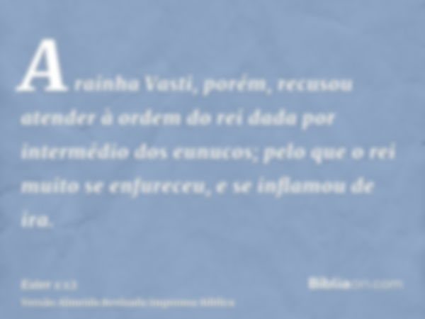 A rainha Vasti, porém, recusou atender à ordem do rei dada por intermédio dos eunucos; pelo que o rei muito se enfureceu, e se inflamou de ira.