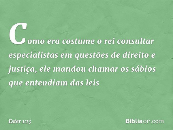 Como era costume o rei consultar especialistas em questões de direito e justiça, ele mandou chamar os sábios que entendiam das leis -- Ester 1:13