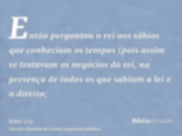 Então perguntou o rei aos sábios que conheciam os tempos (pois assim se tratavam os negócios do rei, na presença de todos os que sabiam a lei e o direito;