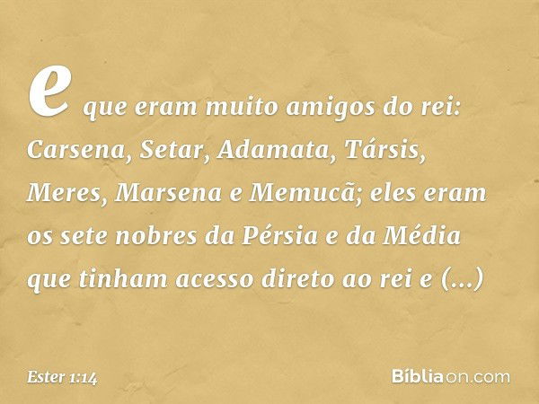 e que eram muito amigos do rei: Carsena, Setar, Adamata, Társis, Meres, Marsena e Memucã; eles eram os sete nobres da Pérsia e da Média que tinham acesso direto