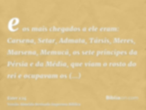 e os mais chegados a ele eram: Carsena, Setar, Admata, Társis, Meres, Marsena, Memucã, os sete príncipes da Pérsia e da Média, que viam o rosto do rei e ocupava